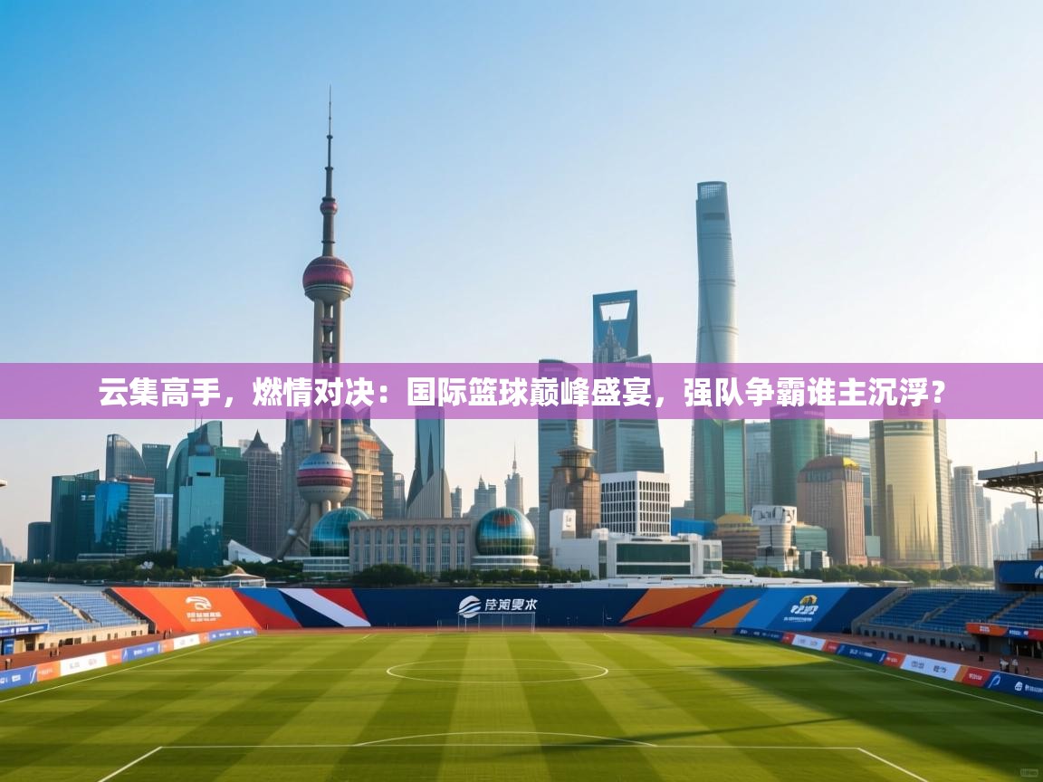 云集高手,燃情对决:国际篮球巅峰盛宴,强队争霸谁主沉浮? 第1张