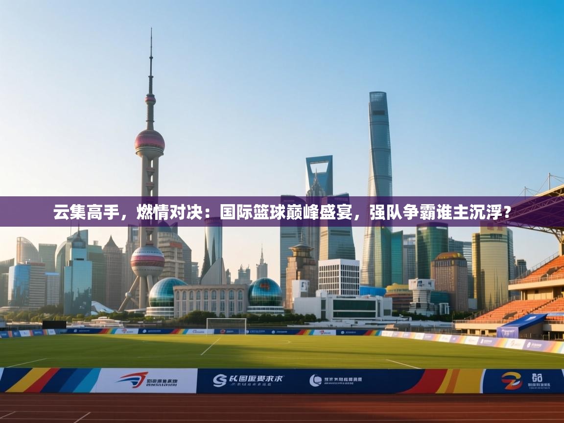 云集高手,燃情对决:国际篮球巅峰盛宴,强队争霸谁主沉浮? 第2张